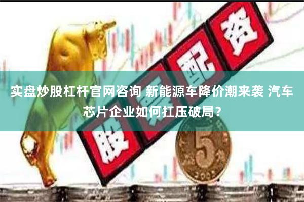 实盘炒股杠杆官网咨询 新能源车降价潮来袭 汽车芯片企业如何扛压破局？