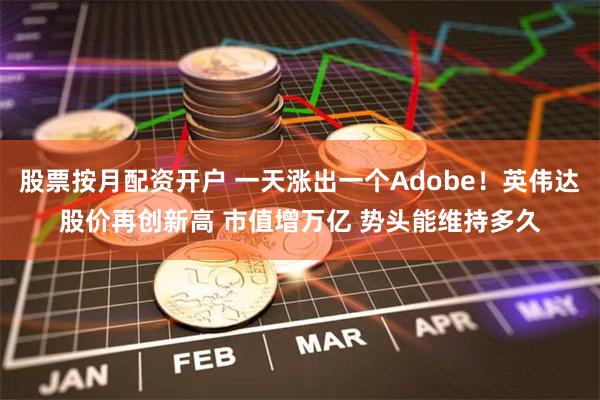 股票按月配资开户 一天涨出一个Adobe！英伟达股价再创新高 市值增万亿 势头能维持多久