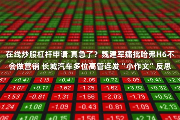 在线炒股杠杆申请 真急了？魏建军痛批哈弗H6不会做营销 长城汽车多位高管连发“小作文”反思