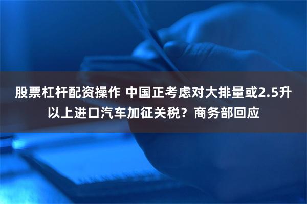 股票杠杆配资操作 中国正考虑对大排量或2.5升以上进口汽车加征关税？商务部回应