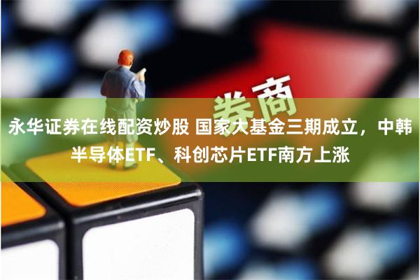 永华证券在线配资炒股 国家大基金三期成立，中韩半导体ETF、科创芯片ETF南方上涨