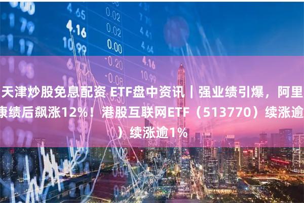 天津炒股免息配资 ETF盘中资讯｜强业绩引爆，阿里健康绩后飙涨12%！港股互联网ETF（513770）续涨逾1%