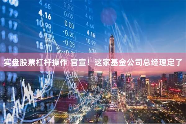 实盘股票杠杆操作 官宣！这家基金公司总经理定了