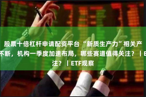 股票十倍杠杆申请配资平台 “新质生产力”相关产业催化不断，机构一季度加速布局，哪些赛道值得关注？丨ETF观察