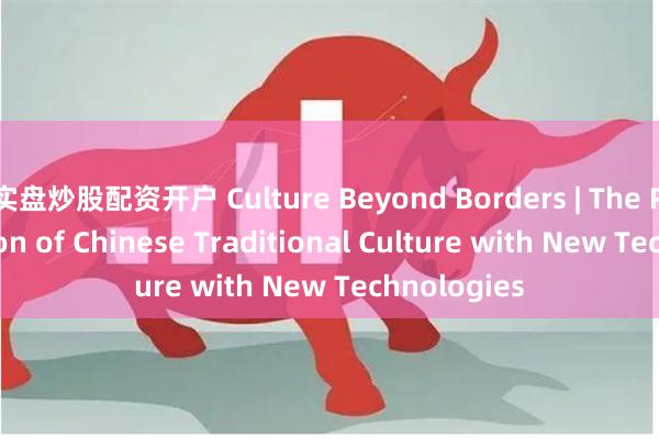 实盘炒股配资开户 Culture Beyond Borders | The Rejuvenation of Chinese Traditional Culture with New Technolog