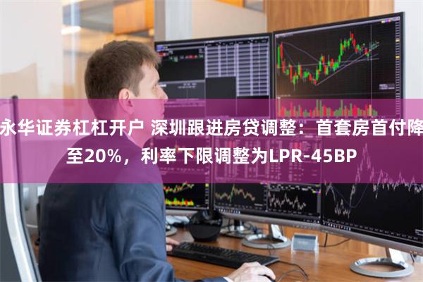 永华证券杠杠开户 深圳跟进房贷调整：首套房首付降至20%，利率下限调整为LPR-45BP