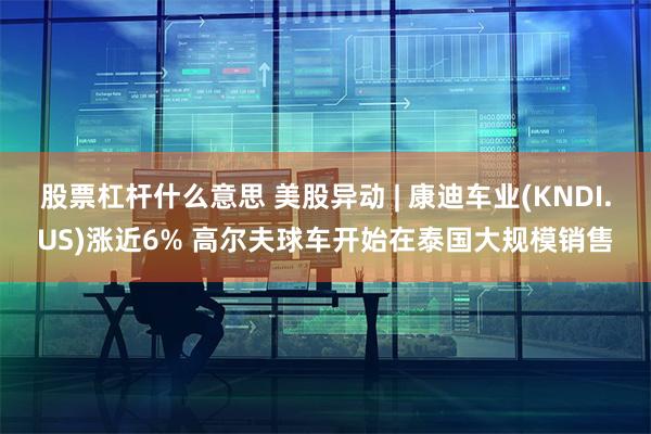 股票杠杆什么意思 美股异动 | 康迪车业(KNDI.US)涨近6% 高尔夫球车开始在泰国大规模销售