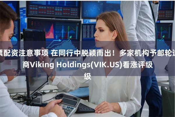 股票配资注意事项 在同行中脱颖而出！多家机构予邮轮运营商Viking Holdings(VIK.US)看涨评级