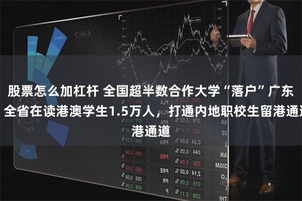 股票怎么加杠杆 全国超半数合作大学“落户”广东，全省在读港澳学生1.5万人，打通内地职校生留港通道