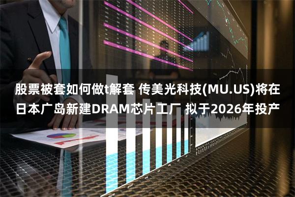 股票被套如何做t解套 传美光科技(MU.US)将在日本广岛新建DRAM芯片工厂 拟于2026年投产