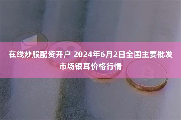 在线炒股配资开户 2024年6月2日全国主要批发市场银耳价格行情