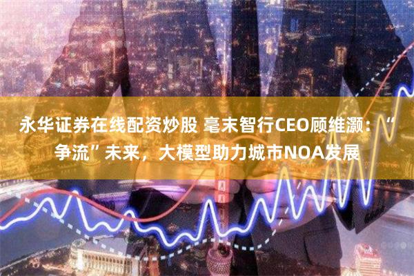 永华证券在线配资炒股 毫末智行CEO顾维灏:“争流”未来,大模型助力城市NOA发展