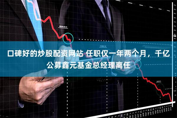口碑好的炒股配资网站 任职仅一年两个月，千亿公募鑫元基金总经理离任