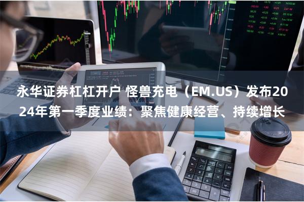 永华证券杠杠开户 怪兽充电（EM.US）发布2024年第一季度业绩：聚焦健康经营、持续增长