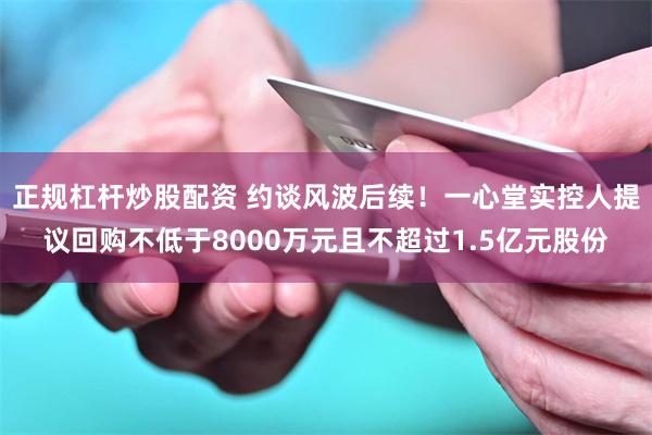 正规杠杆炒股配资 约谈风波后续！一心堂实控人提议回购不低于8000万元且不超过1.5亿元股份