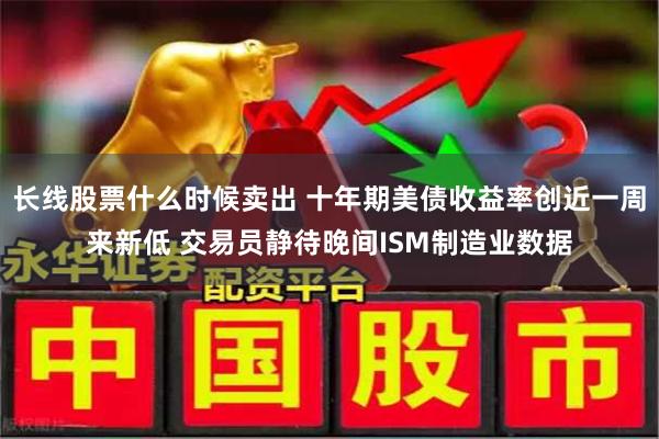 长线股票什么时候卖出 十年期美债收益率创近一周来新低 交易员静待晚间ISM制造业数据
