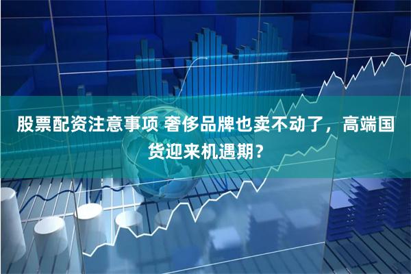 股票配资注意事项 奢侈品牌也卖不动了，高端国货迎来机遇期？