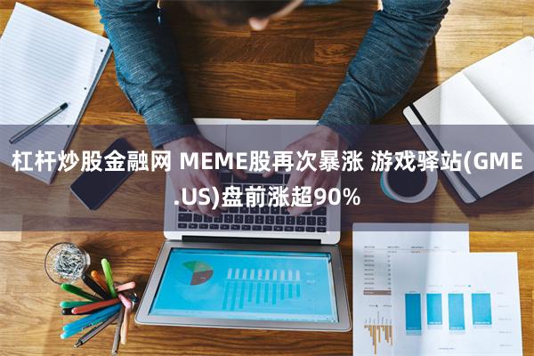杠杆炒股金融网 MEME股再次暴涨 游戏驿站(GME.US)盘前涨超90%