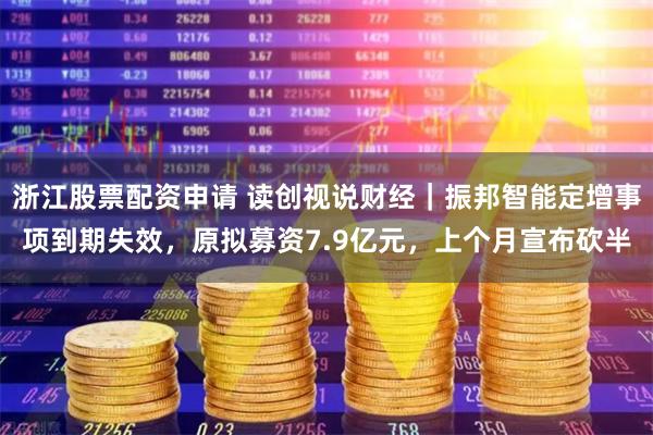 浙江股票配资申请 读创视说财经｜振邦智能定增事项到期失效，原拟募资7.9亿元，上个月宣布砍半