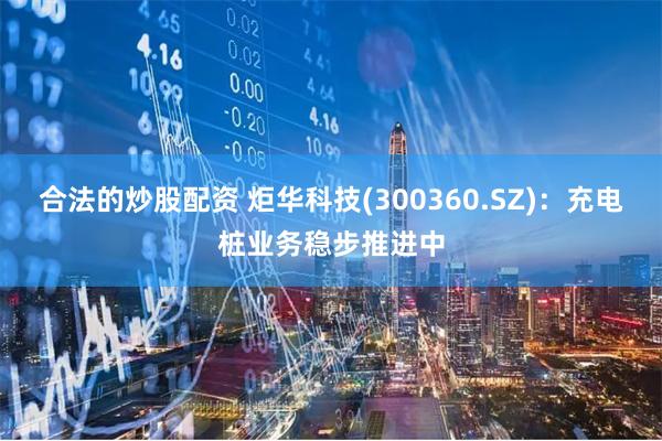 合法的炒股配资 炬华科技(300360.SZ)：充电桩业务稳步推进中