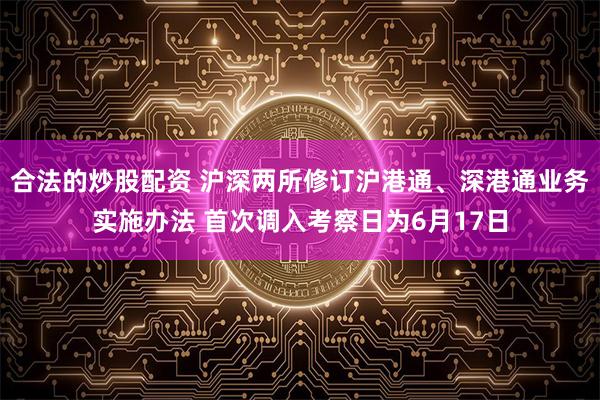 合法的炒股配资 沪深两所修订沪港通、深港通业务实施办法 首次调入考察日为6月17日