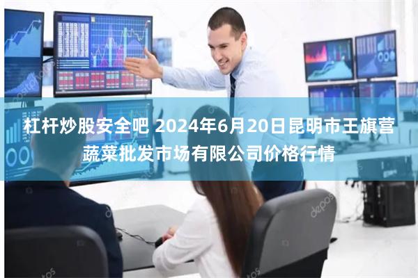 杠杆炒股安全吧 2024年6月20日昆明市王旗营蔬菜批发市场有限公司价格行情