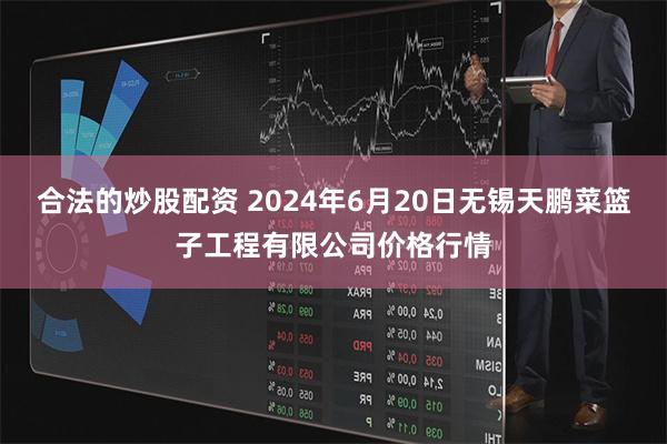 合法的炒股配资 2024年6月20日无锡天鹏菜篮子工程有限公司价格行情