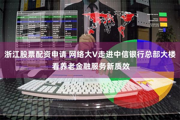 浙江股票配资申请 网络大V走进中信银行总部大楼 看养老金融服务新质效