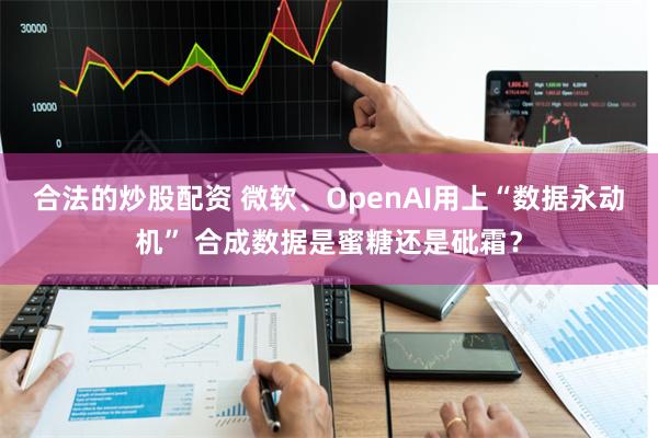合法的炒股配资 微软、OpenAI用上“数据永动机” 合成数据是蜜糖还是砒霜？