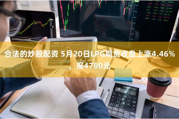 合法的炒股配资 5月20日LPG期货收盘上涨4.46%，报4780元