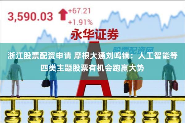 浙江股票配资申请 摩根大通刘鸣镝：人工智能等四类主题股票有机会跑赢大势