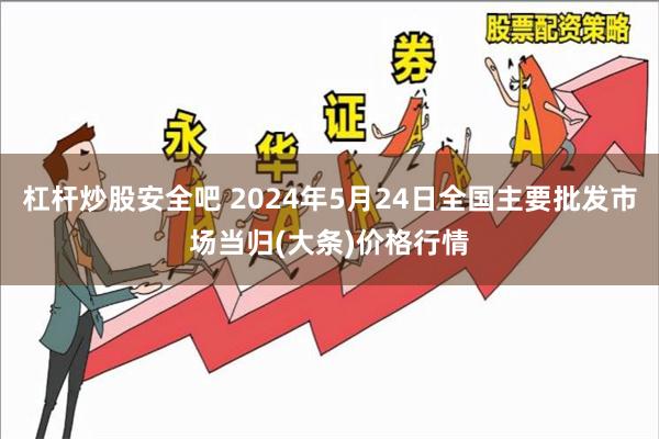 杠杆炒股安全吧 2024年5月24日全国主要批发市场当归(大条)价格行情