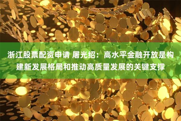 浙江股票配资申请 屠光绍：高水平金融开放是构建新发展格局和推动高质量发展的关键支撑