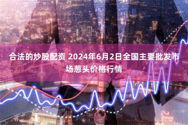 合法的炒股配资 2024年6月2日全国主要批发市场葱头价格行情