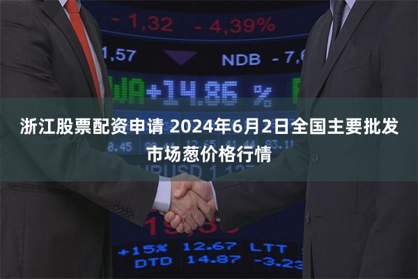 浙江股票配资申请 2024年6月2日全国主要批发市场葱价格行情