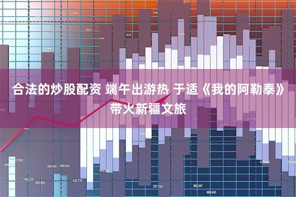 合法的炒股配资 端午出游热 于适《我的阿勒泰》带火新疆文旅
