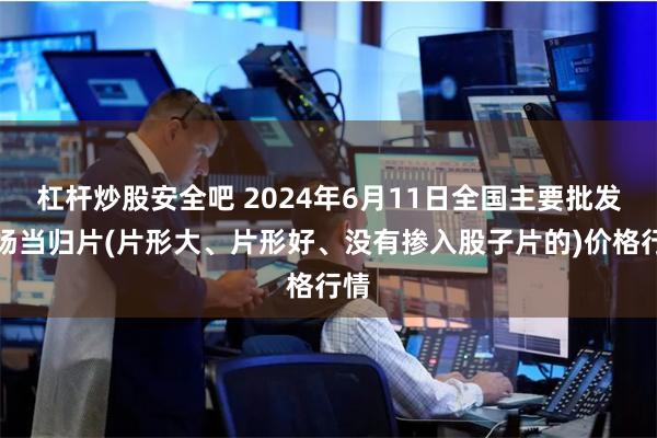 杠杆炒股安全吧 2024年6月11日全国主要批发市场当归片(片形大、片形好、没有掺入股子片的)价格行情
