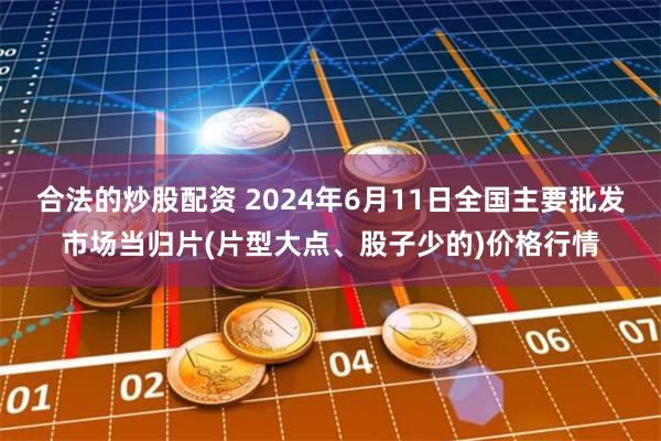 合法的炒股配资 2024年6月11日全国主要批发市场当归片(片型大点、股子少的)价格行情