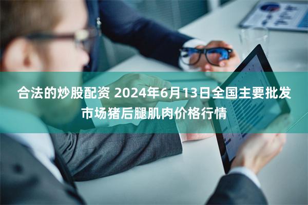 合法的炒股配资 2024年6月13日全国主要批发市场猪后腿肌肉价格行情