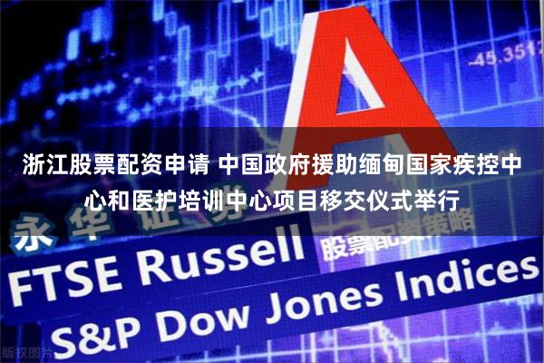 浙江股票配资申请 中国政府援助缅甸国家疾控中心和医护培训中心项目移交仪式举行
