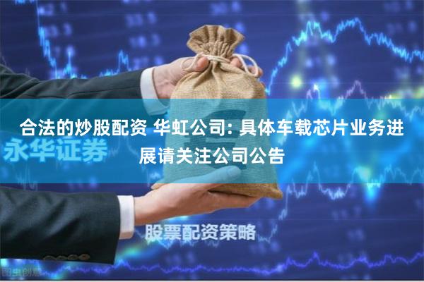 合法的炒股配资 华虹公司: 具体车载芯片业务进展请关注公司公告