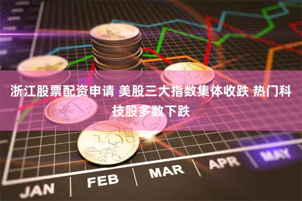 浙江股票配资申请 美股三大指数集体收跌 热门科技股多数下跌