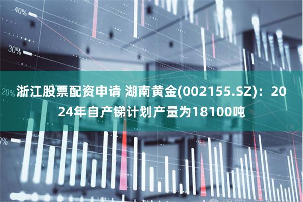 浙江股票配资申请 湖南黄金(002155.SZ)：2024年自产锑计划产量为18100吨