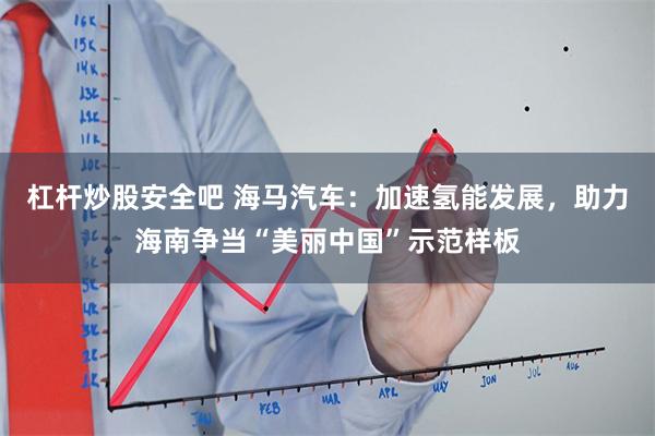 杠杆炒股安全吧 海马汽车:加速氢能发展,助力海南争当“美丽中国”示范样板
