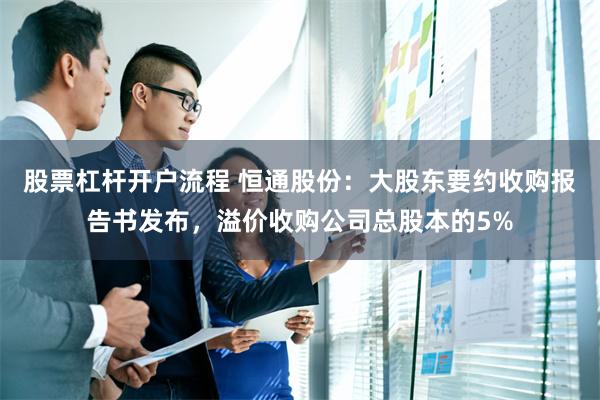 股票杠杆开户流程 恒通股份：大股东要约收购报告书发布，溢价收购公司总股本的5%