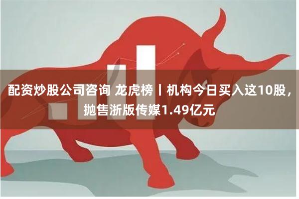 配资炒股公司咨询 龙虎榜丨机构今日买入这10股，抛售浙版传媒1.49亿元