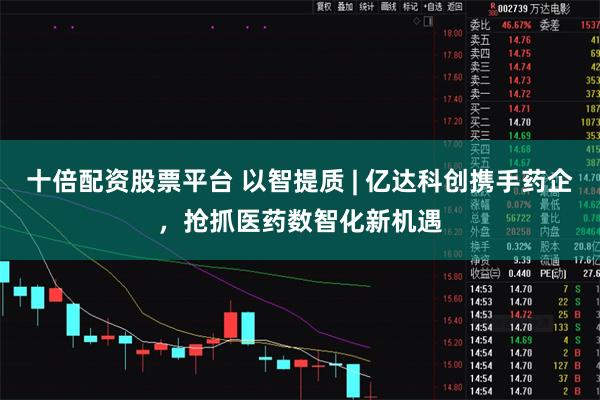 十倍配资股票平台 以智提质 | 亿达科创携手药企，抢抓医药数智化新机遇