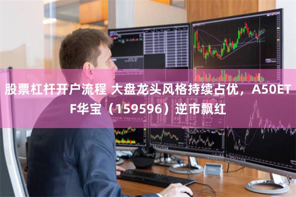 股票杠杆开户流程 大盘龙头风格持续占优，A50ETF华宝（159596）逆市飘红