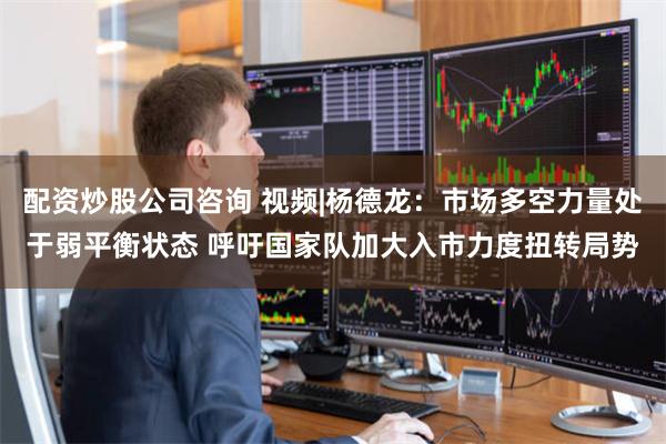 配资炒股公司咨询 视频|杨德龙：市场多空力量处于弱平衡状态 呼吁国家队加大入市力度扭转局势