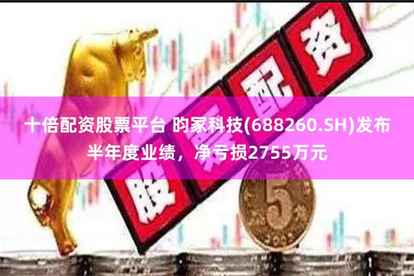 十倍配资股票平台 昀冢科技(688260.SH)发布半年度业绩，净亏损2755万元